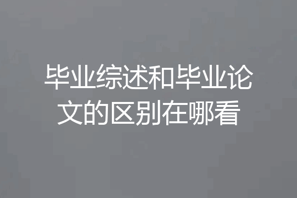 毕业综述和毕业论文的区别在哪看