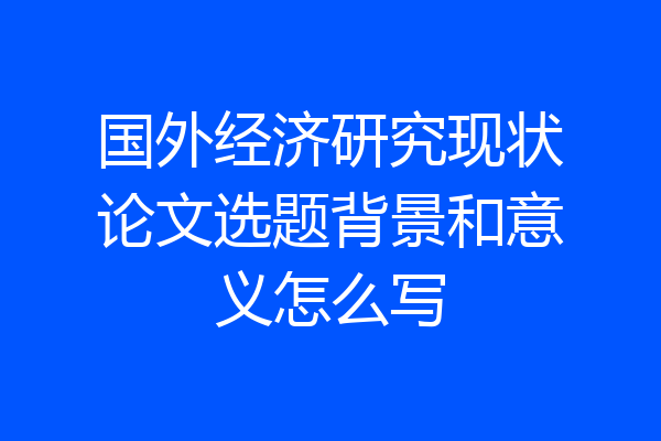 国外经济研究现状论文选题背景和意义怎么写