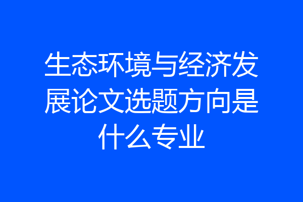 生态环境与经济发展论文选题方向是什么专业
