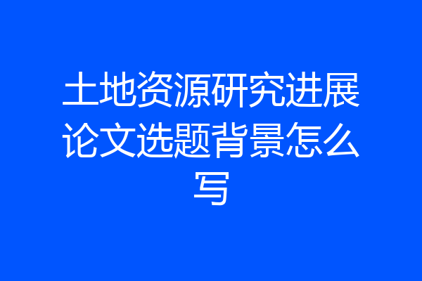 土地资源研究进展论文选题背景怎么写