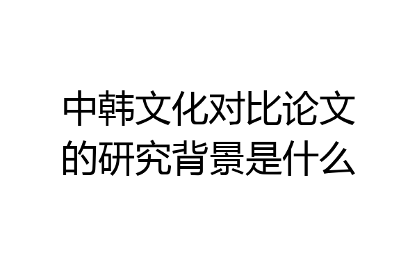 中韩文化对比论文的研究背景是什么