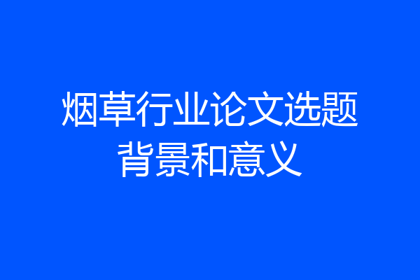 烟草行业论文选题背景和意义