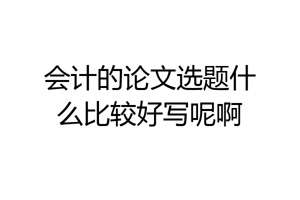 会计的论文选题什么比较好写呢啊