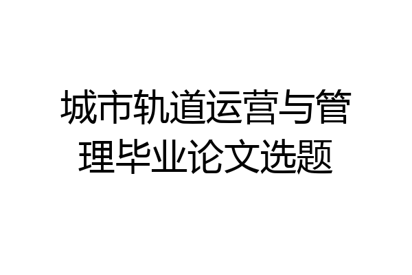 城市轨道运营与管理毕业论文选题