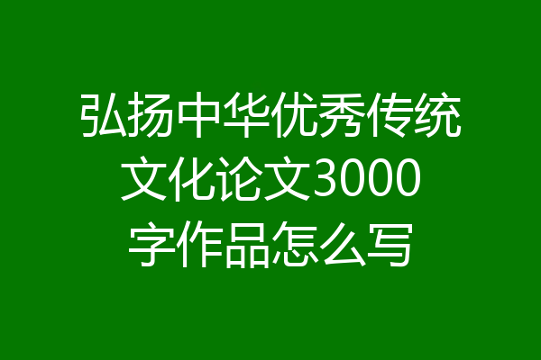 弘扬中华优秀传统文化论文3000字作品怎么写