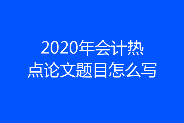 2020年会计热点论文题目怎么写