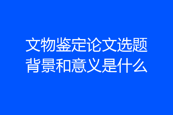 文物鉴定论文选题背景和意义是什么