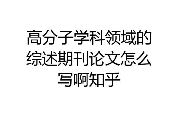 高分子学科领域的综述期刊论文怎么写啊知乎
