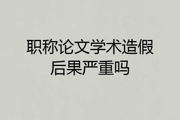 职称论文学术造假后果严重吗