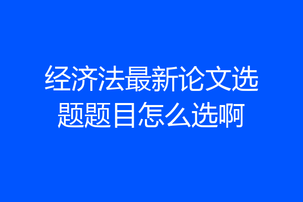 经济法最新论文选题题目怎么选啊