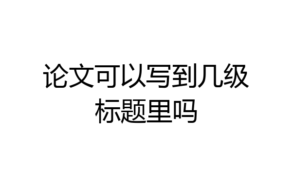 论文可以写到几级标题里吗