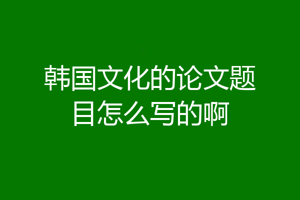 韩国文化的论文题目怎么写的啊