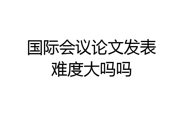 国际会议论文发表难度大吗吗