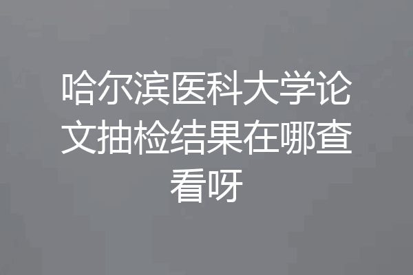 哈尔滨医科大学论文抽检结果在哪查看呀