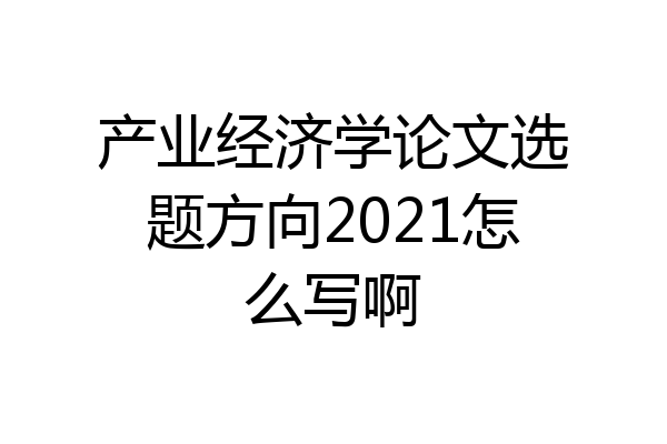 产业经济学论文选题方向2021怎么写啊