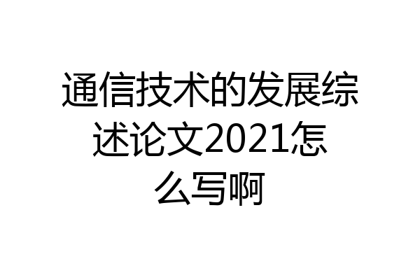 通信技术的发展综述论文2021怎么写啊