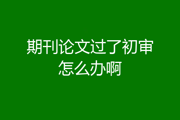 期刊论文过了初审怎么办啊