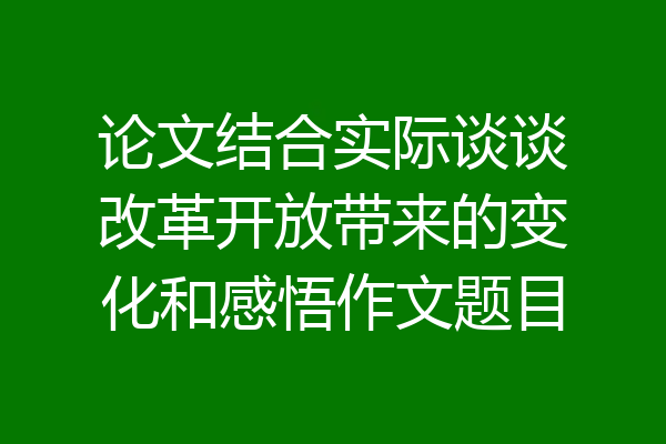论文结合实际谈谈改革开放带来的变化和感悟作文题目