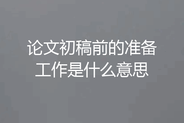 论文初稿前的准备工作是什么意思