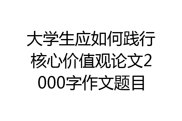 大学生应如何践行核心价值观论文2000字作文题目