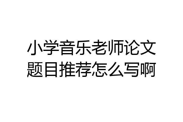 小学音乐老师论文题目推荐怎么写啊
