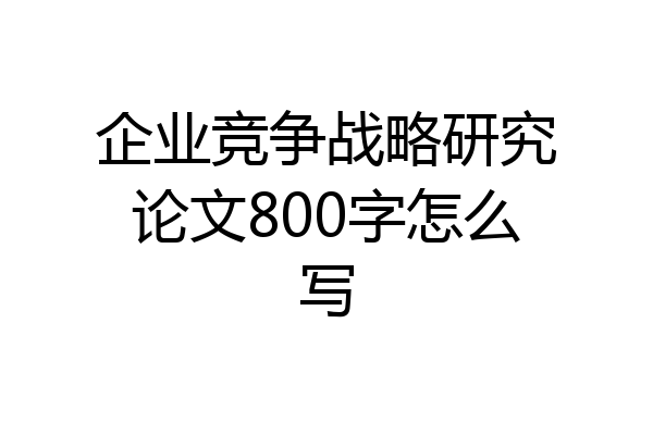 企业竞争战略研究论文800字怎么写