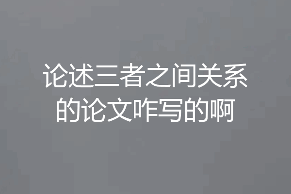 论述三者之间关系的论文咋写的啊
