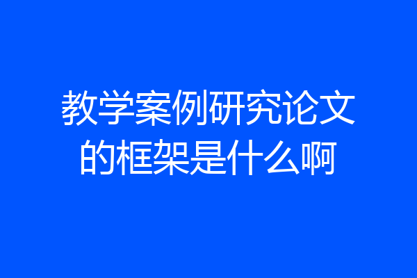 教学案例研究论文的框架是什么啊