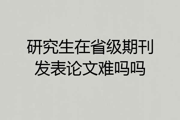 研究生在省级期刊发表论文难吗吗