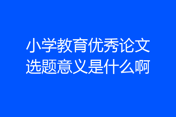 小学教育优秀论文选题意义是什么啊