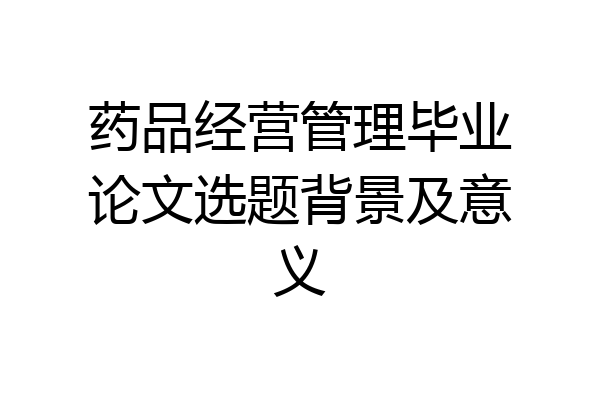 药品经营管理毕业论文选题背景及意义