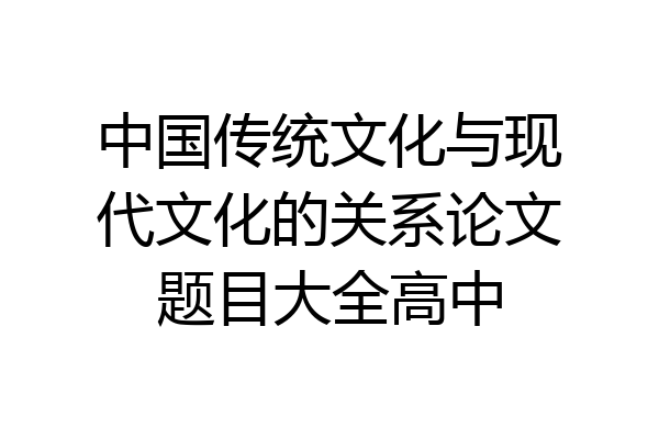 中国传统文化与现代文化的关系论文题目大全高中