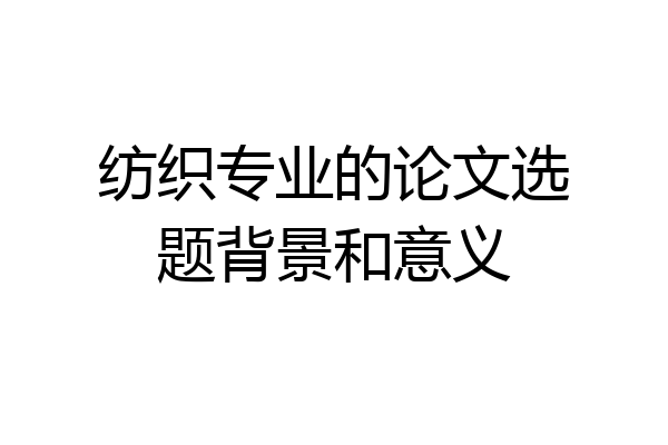 纺织专业的论文选题背景和意义