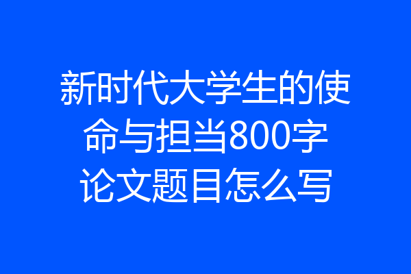 新时代大学生的使命与担当800字论文题目怎么写