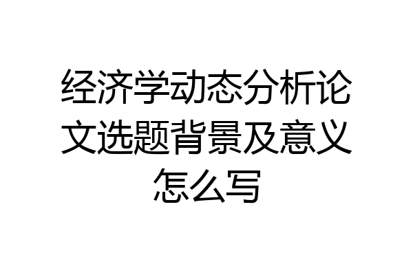 经济学动态分析论文选题背景及意义怎么写