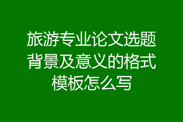 旅游专业论文选题背景及意义的格式模板怎么写