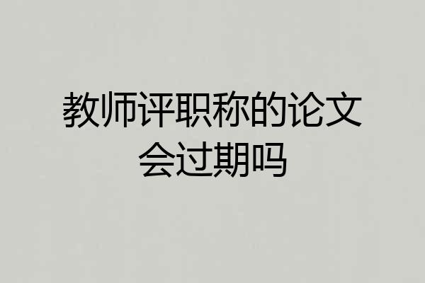 教师评职称的论文会过期吗