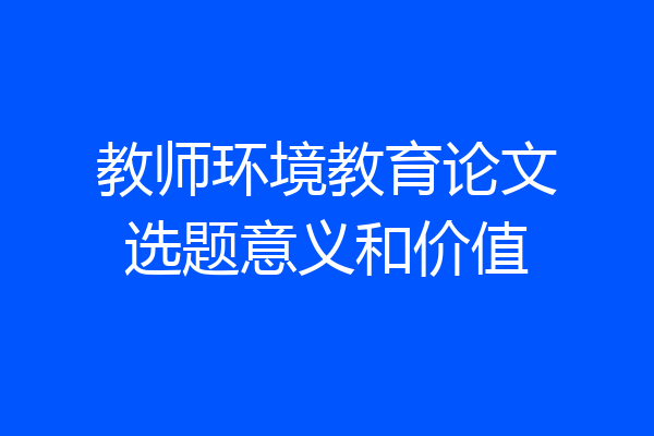 教师环境教育论文选题意义和价值