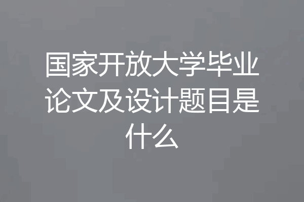 国家开放大学毕业论文及设计题目是什么