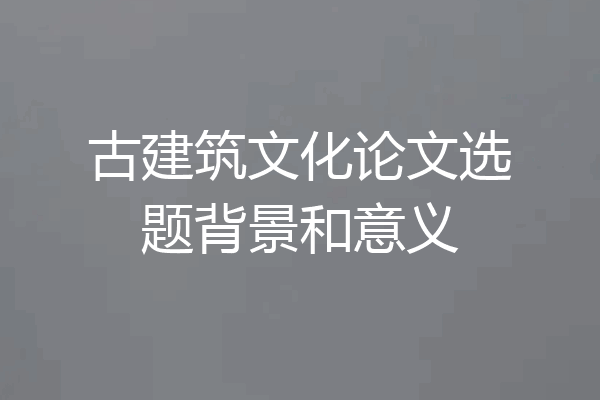 古建筑文化论文选题背景和意义
