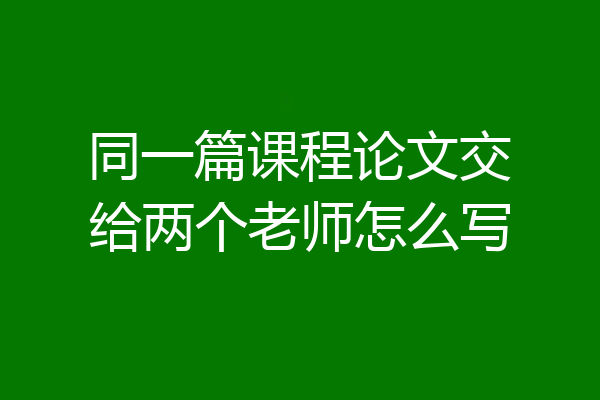 同一篇课程论文交给两个老师怎么写