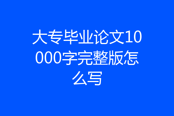 大专毕业论文10000字完整版怎么写