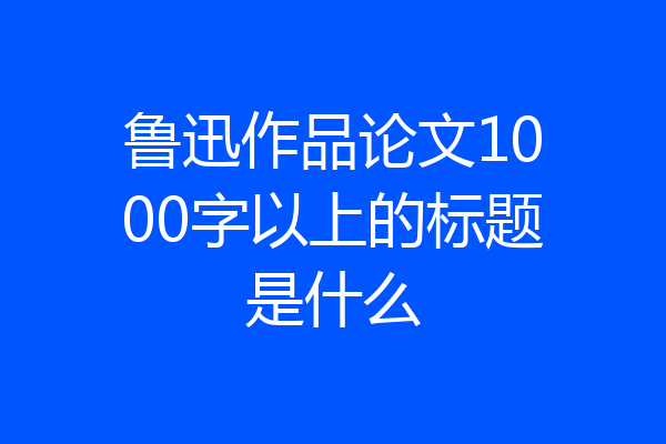 鲁迅作品论文1000字以上的标题是什么