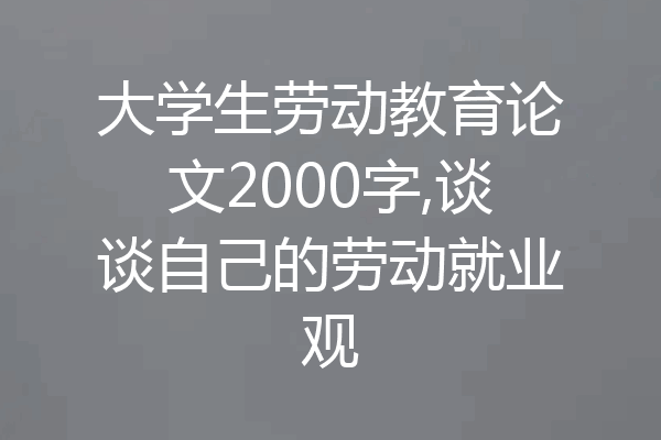 大学生劳动教育论文2000字,谈谈自己的劳动就业观