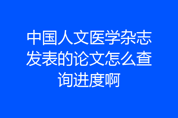 中国人文医学杂志发表的论文怎么查询进度啊