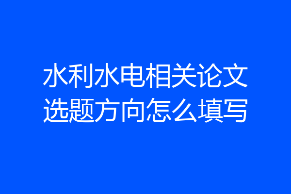 水利水电相关论文选题方向怎么填写