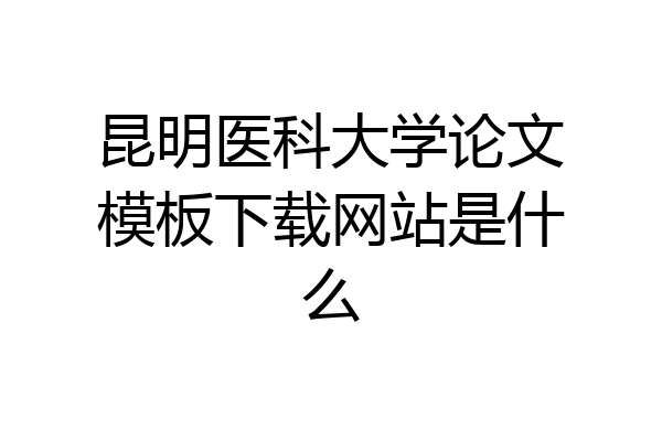 昆明医科大学论文模板下载网站是什么