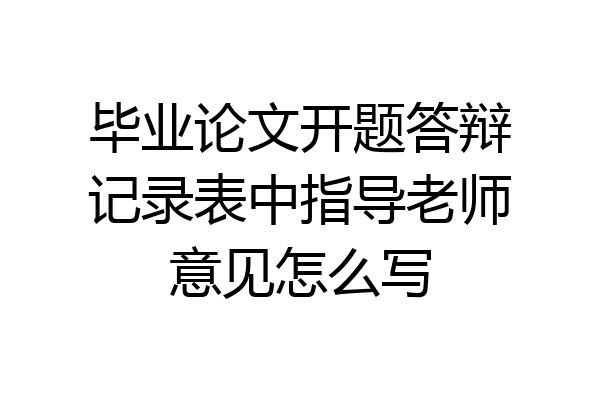 毕业论文开题答辩记录表中指导老师意见怎么写