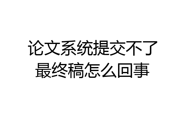 论文系统提交不了最终稿怎么回事