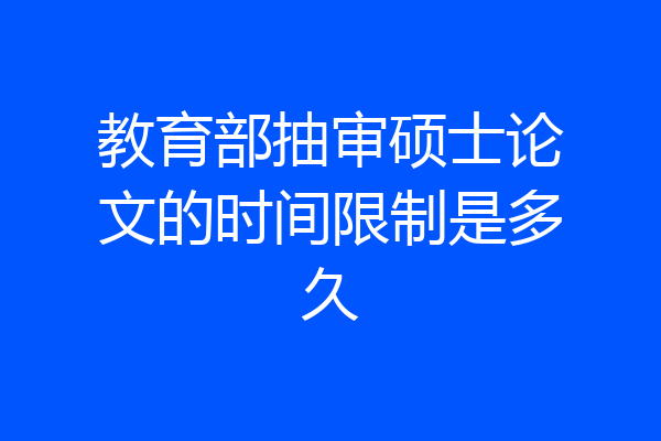 教育部抽审硕士论文的时间限制是多久